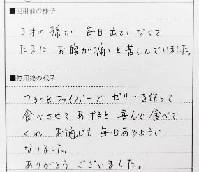 3歳の孫が毎日でていなくてたまにお腹が痛いと苦しんでいました。つるっとファイバーでゼリーを作って食べさせてあげると喜んで食べてくれお通じも毎日あるようになりました。ありがとうございました。